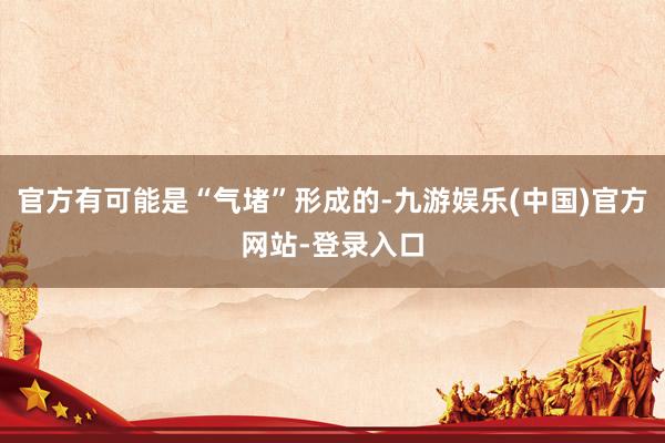 官方有可能是“气堵”形成的-九游娱乐(中国)官方网站-登录入口