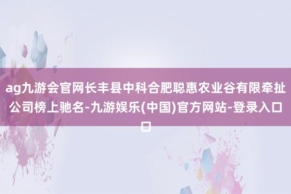 ag九游会官网长丰县中科合肥聪惠农业谷有限牵扯公司榜上驰名-九游娱乐(中国)官方网站-登录入口