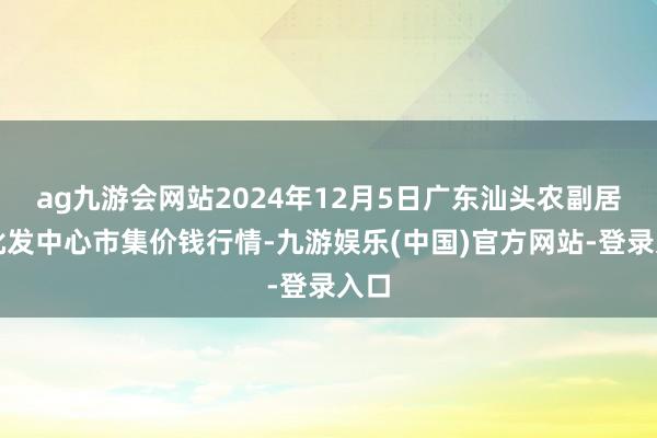 ag九游会网站2024年12月5日广东汕头农副居品批发中心市集价钱行情-九游娱乐(中国)官方网站-登录入口