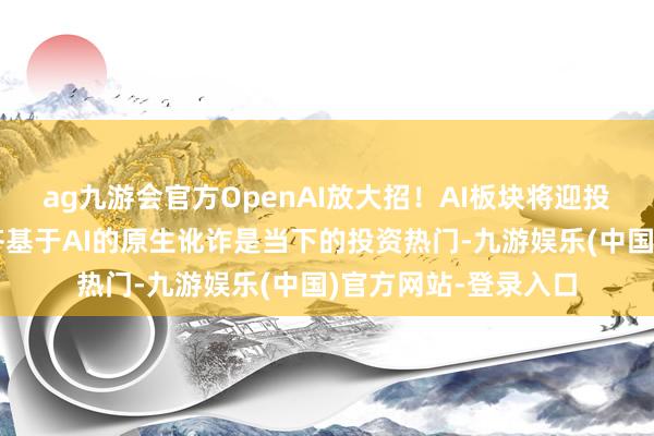 ag九游会官方OpenAI放大招!AI板块将迎投资盛宴?业内:全齐基于AI的原生讹诈是当下的投资热门-九游娱乐(中国)官方网站-登录入口