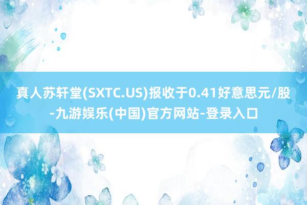 真人苏轩堂(SXTC.US)报收于0.41好意思元/股-九游娱乐(中国)官方网站-登录入口
