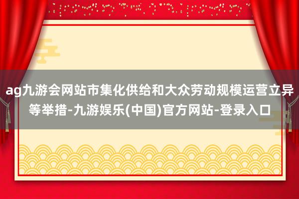 ag九游会网站市集化供给和大众劳动规模运营立异等举措-九游娱乐(中国)官方网站-登录入口