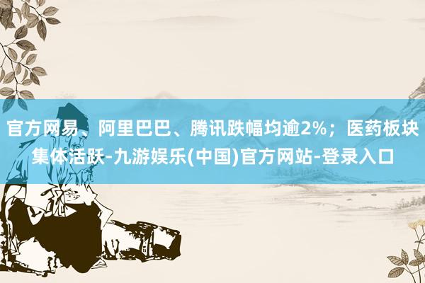 官方网易、阿里巴巴、腾讯跌幅均逾2%；医药板块集体活跃-九游娱乐(中国)官方网站-登录入口