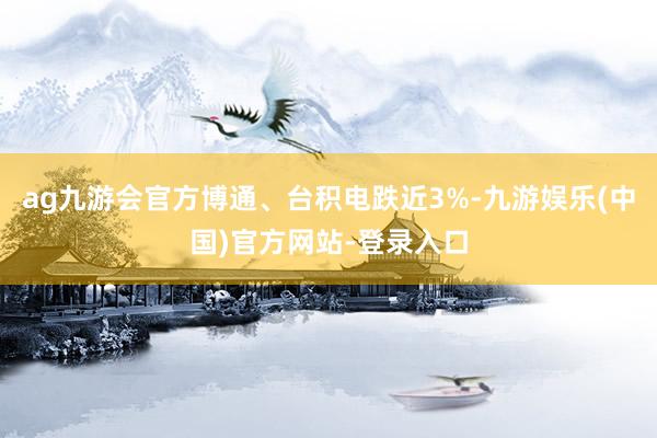 ag九游会官方博通、台积电跌近3%-九游娱乐(中国)官方网站-登录入口