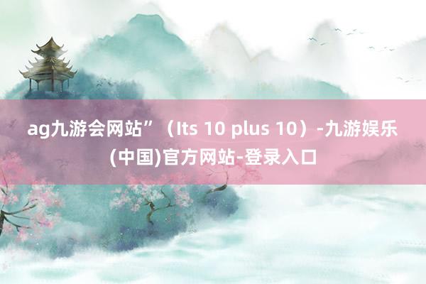 ag九游会网站”（Its 10 plus 10）-九游娱乐(中国)官方网站-登录入口