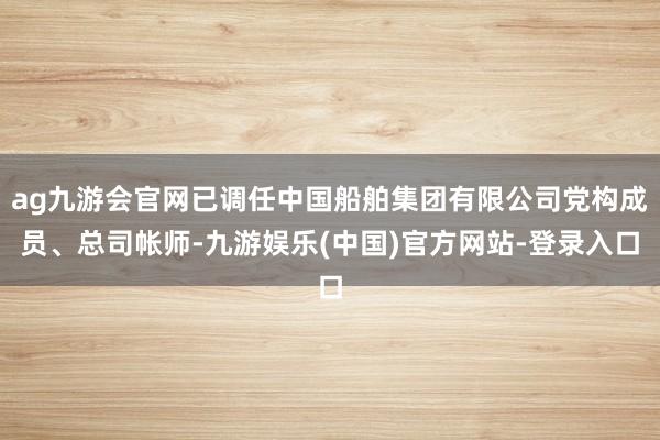ag九游会官网已调任中国船舶集团有限公司党构成员、总司帐师-九游娱乐(中国)官方网站-登录入口