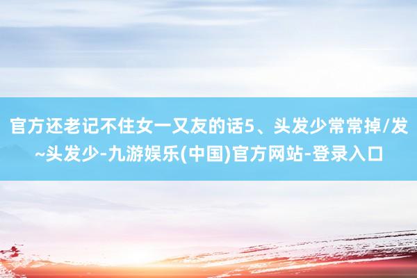 官方还老记不住女一又友的话5、头发少常常掉/发~头发少-九游娱乐(中国)官方网站-登录入口