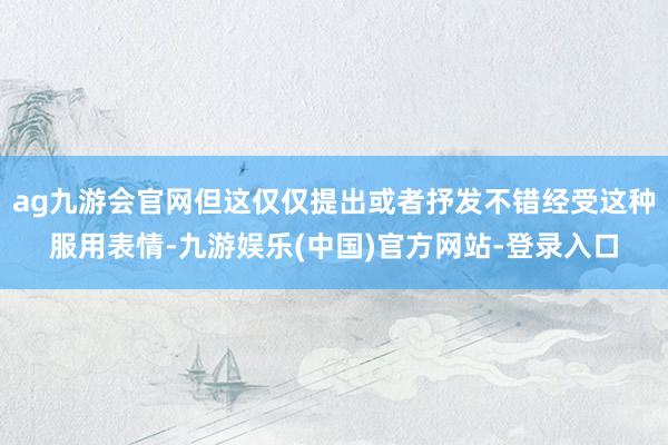 ag九游会官网但这仅仅提出或者抒发不错经受这种服用表情-九游娱乐(中国)官方网站-登录入口