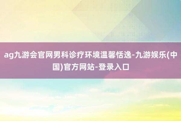 ag九游会官网男科诊疗环境温馨恬逸-九游娱乐(中国)官方网站-登录入口