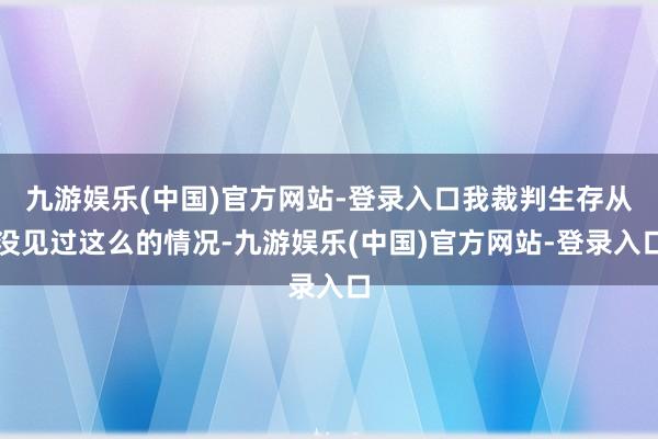 九游娱乐(中国)官方网站-登录入口我裁判生存从没见过这么的情况-九游娱乐(中国)官方网站-登录入口