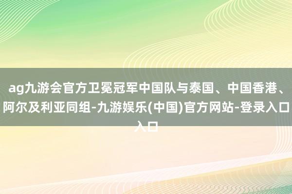 ag九游会官方卫冕冠军中国队与泰国、中国香港、阿尔及利亚同组-九游娱乐(中国)官方网站-登录入口