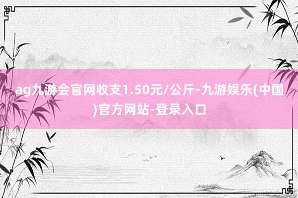 ag九游会官网收支1.50元/公斤-九游娱乐(中国)官方网站-登录入口