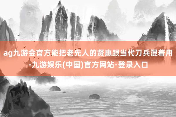 ag九游会官方能把老先人的贤惠跟当代刀兵混着用-九游娱乐(中国)官方网站-登录入口
