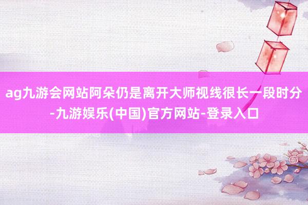 ag九游会网站阿朵仍是离开大师视线很长一段时分-九游娱乐(中国)官方网站-登录入口