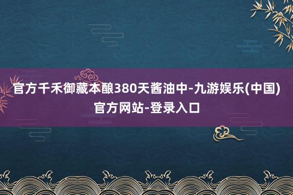 官方千禾御藏本酿380天酱油中-九游娱乐(中国)官方网站-登录入口