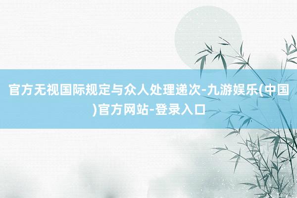 官方无视国际规定与众人处理递次-九游娱乐(中国)官方网站-登录入口