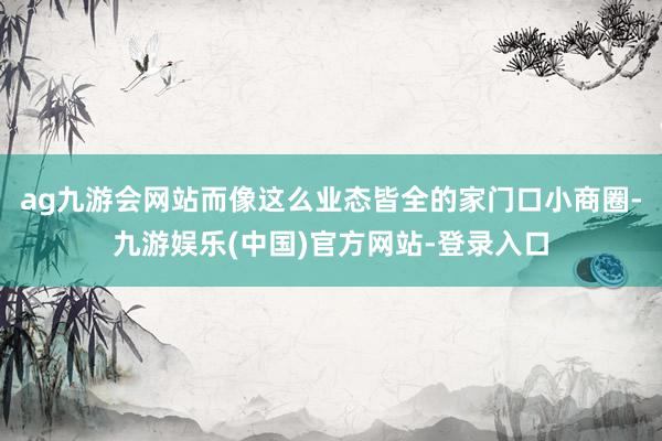 ag九游会网站而像这么业态皆全的家门口小商圈-九游娱乐(中国)官方网站-登录入口