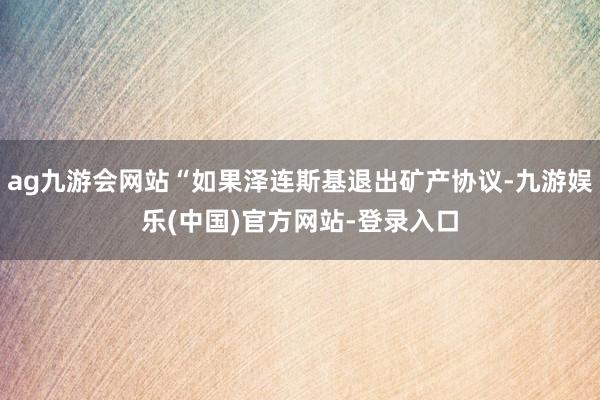 ag九游会网站“如果泽连斯基退出矿产协议-九游娱乐(中国)官方网站-登录入口