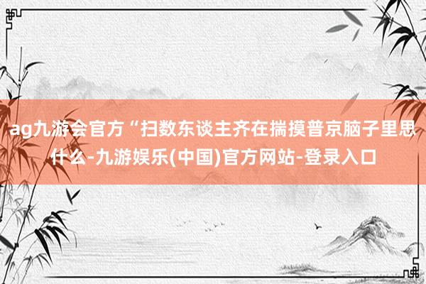 ag九游会官方“扫数东谈主齐在揣摸普京脑子里思什么-九游娱乐(中国)官方网站-登录入口