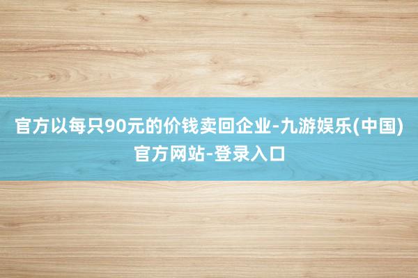 官方以每只90元的价钱卖回企业-九游娱乐(中国)官方网站-登录入口
