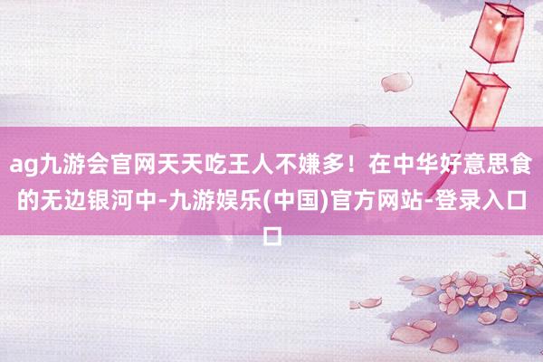 ag九游会官网天天吃王人不嫌多！在中华好意思食的无边银河中-九游娱乐(中国)官方网站-登录入口