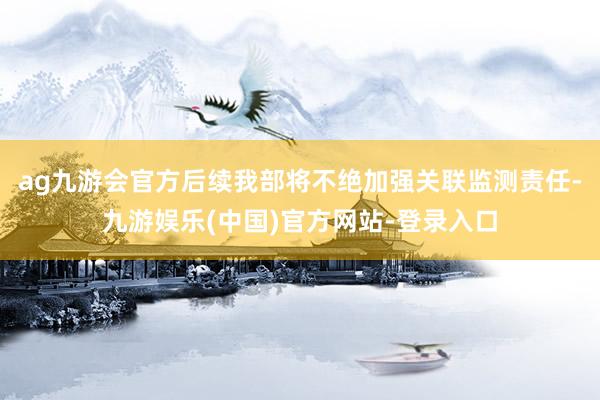 ag九游会官方后续我部将不绝加强关联监测责任-九游娱乐(中国)官方网站-登录入口