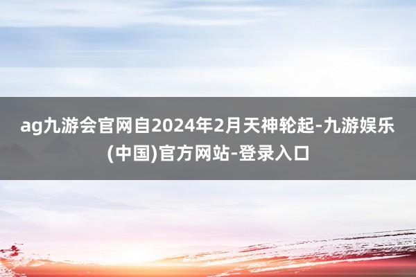ag九游会官网　　自2024年2月天神轮起-九游娱乐(中国)官方网站-登录入口