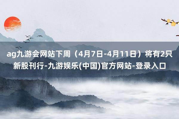 ag九游会网站下周（4月7日-4月11日）将有2只新股刊行-九游娱乐(中国)官方网站-登录入口