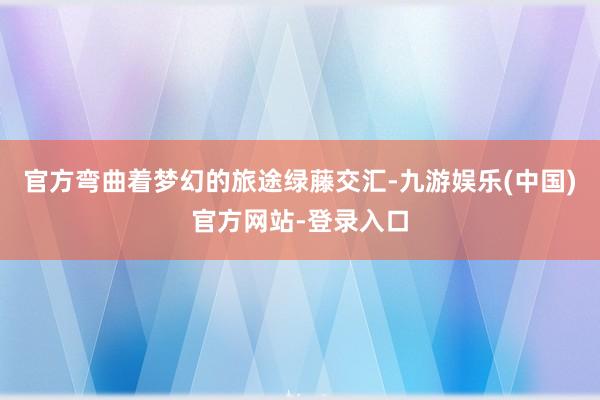 官方弯曲着梦幻的旅途绿藤交汇-九游娱乐(中国)官方网站-登录入口