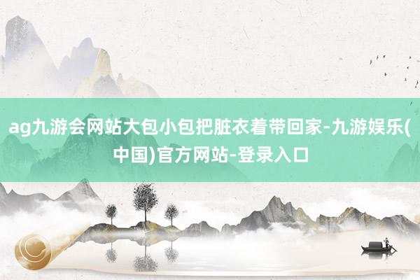 ag九游会网站大包小包把脏衣着带回家-九游娱乐(中国)官方网站-登录入口
