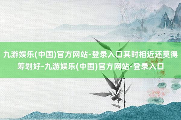 九游娱乐(中国)官方网站-登录入口其时相近还莫得筹划好-九游娱乐(中国)官方网站-登录入口