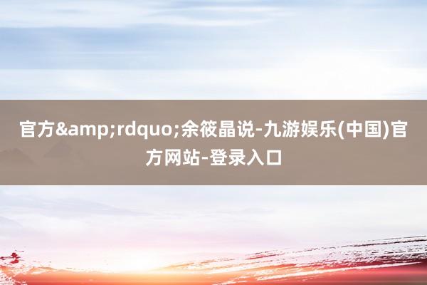 官方&rdquo;余筱晶说-九游娱乐(中国)官方网站-登录入口