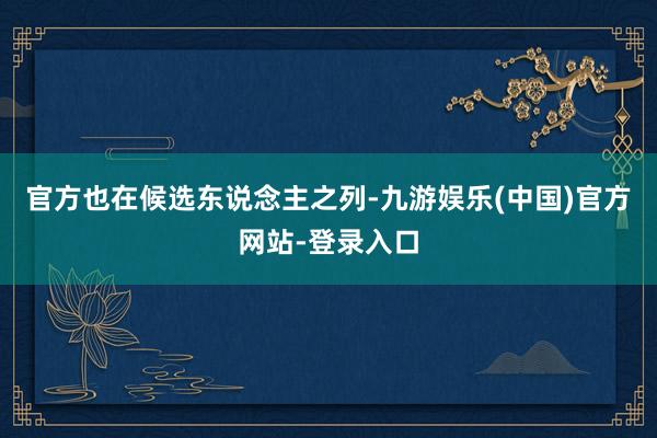 官方也在候选东说念主之列-九游娱乐(中国)官方网站-登录入口