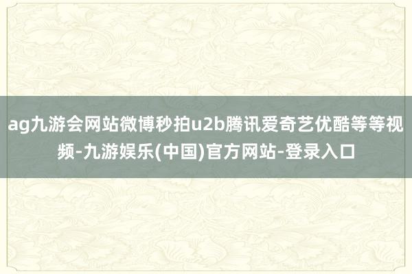 ag九游会网站微博秒拍u2b腾讯爱奇艺优酷等等视频-九游娱乐(中国)官方网站-登录入口