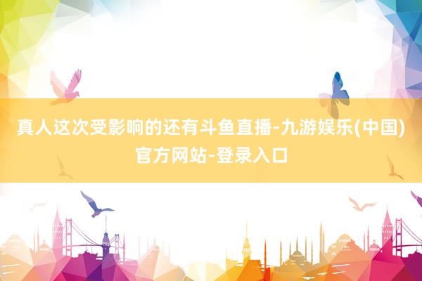真人这次受影响的还有斗鱼直播-九游娱乐(中国)官方网站-登录入口