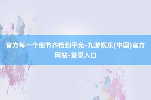 官方每一个细节齐恰到平允-九游娱乐(中国)官方网站-登录入口