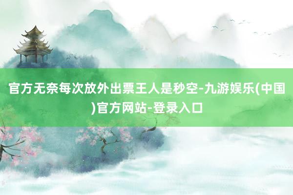 官方无奈每次放外出票王人是秒空-九游娱乐(中国)官方网站-登录入口