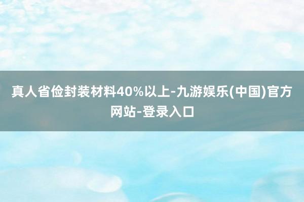 真人省俭封装材料40%以上-九游娱乐(中国)官方网站-登录入口