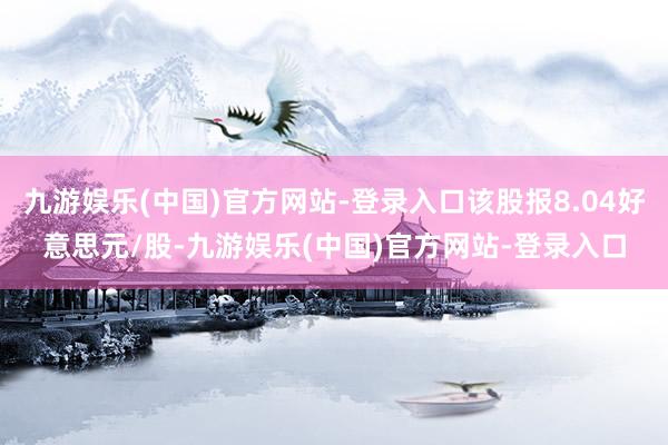 九游娱乐(中国)官方网站-登录入口该股报8.04好意思元/股-九游娱乐(中国)官方网站-登录入口