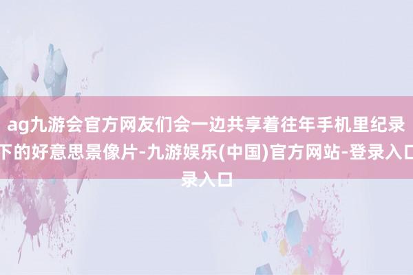 ag九游会官方网友们会一边共享着往年手机里纪录下的好意思景像片-九游娱乐(中国)官方网站-登录入口