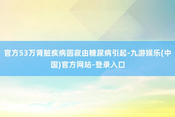 官方53万肾脏疾病圆寂由糖尿病引起-九游娱乐(中国)官方网站-登录入口