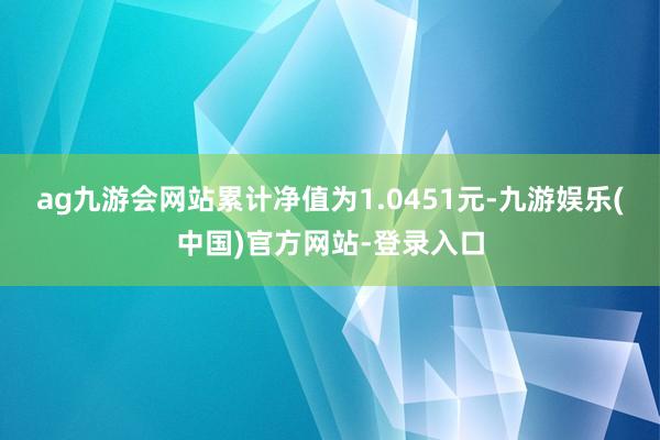 ag九游会网站累计净值为1.0451元-九游娱乐(中国)官方网站-登录入口