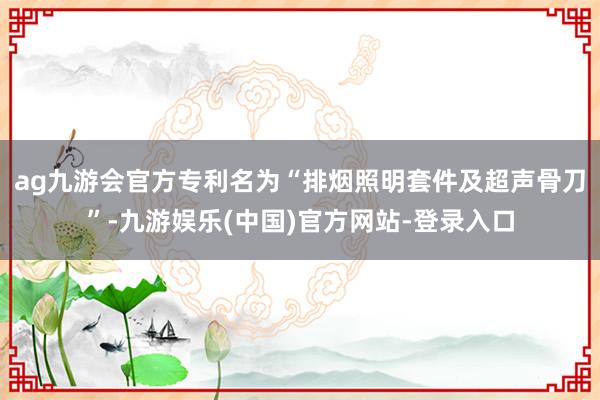 ag九游会官方专利名为“排烟照明套件及超声骨刀”-九游娱乐(中国)官方网站-登录入口