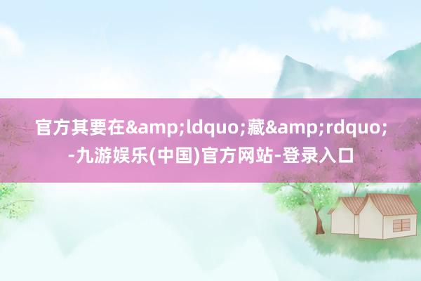 官方其要在&ldquo;藏&rdquo;-九游娱乐(中国)官方网站-登录入口