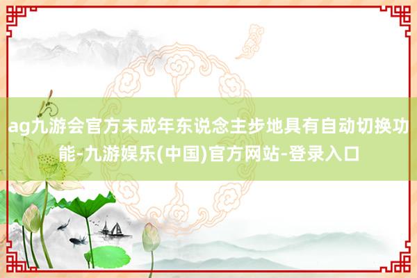 ag九游会官方未成年东说念主步地具有自动切换功能-九游娱乐(中国)官方网站-登录入口