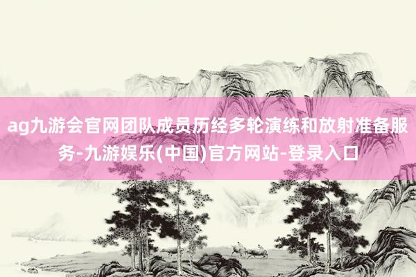 ag九游会官网团队成员历经多轮演练和放射准备服务-九游娱乐(中国)官方网站-登录入口