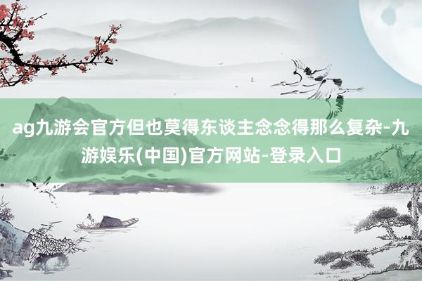 ag九游会官方但也莫得东谈主念念得那么复杂-九游娱乐(中国)官方网站-登录入口