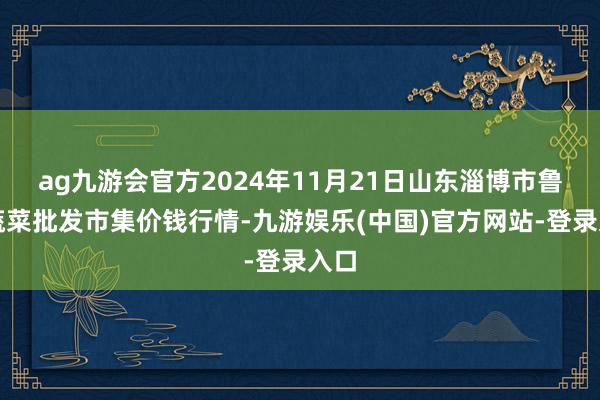 ag九游会官方2024年11月21日山东淄博市鲁中蔬菜批发市集价钱行情-九游娱乐(中国)官方网站-登录入口