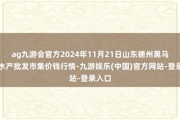 ag九游会官方2024年11月21日山东德州黑马农贸水产批发市集价钱行情-九游娱乐(中国)官方网站-登录入口
