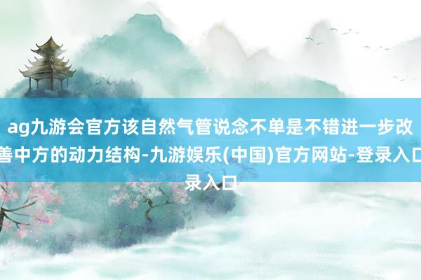 ag九游会官方该自然气管说念不单是不错进一步改善中方的动力结构-九游娱乐(中国)官方网站-登录入口